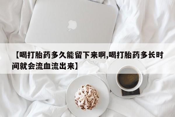 卖打胎药流产药微信【喝打胎药多久能留下来啊,喝打胎药多长时间就会流血流出来】
