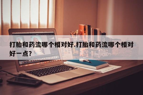 卖打胎药流产药微信打胎和药流哪个相对好.打胎和药流哪个相对好一点？