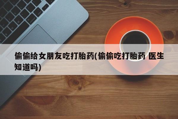 卖打胎药流产药微信偷偷给女朋友吃打胎药(偷偷吃打胎药 医生知道吗)