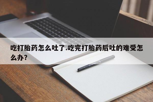 卖打胎药流产药微信吃打胎药怎么吐了.吃完打胎药后吐的难受怎么办？