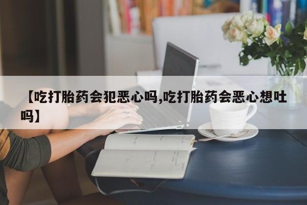 卖打胎药流产药微信【吃打胎药会犯恶心吗,吃打胎药会恶心想吐吗】