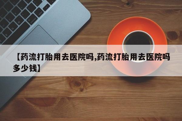 卖打胎药流产药微信【药流打胎用去医院吗,药流打胎用去医院吗多少钱】