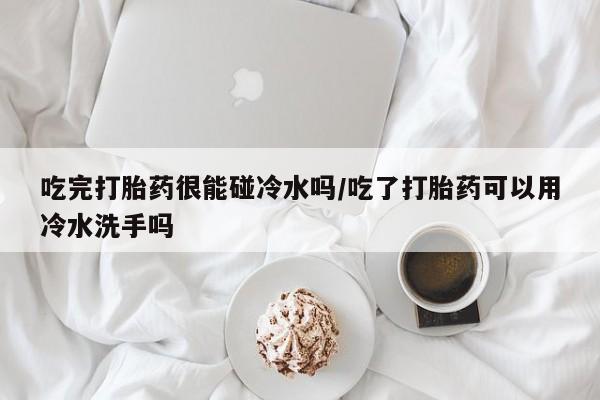 卖打胎药流产药微信吃完打胎药很能碰冷水吗/吃了打胎药可以用冷水洗手吗