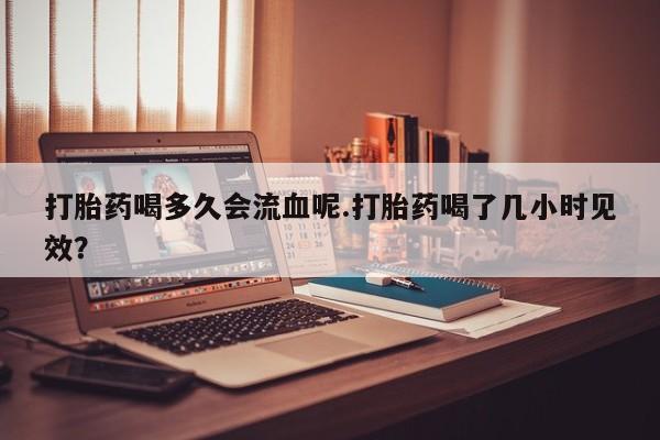 卖打胎药流产药微信打胎药喝多久会流血呢.打胎药喝了几小时见效？