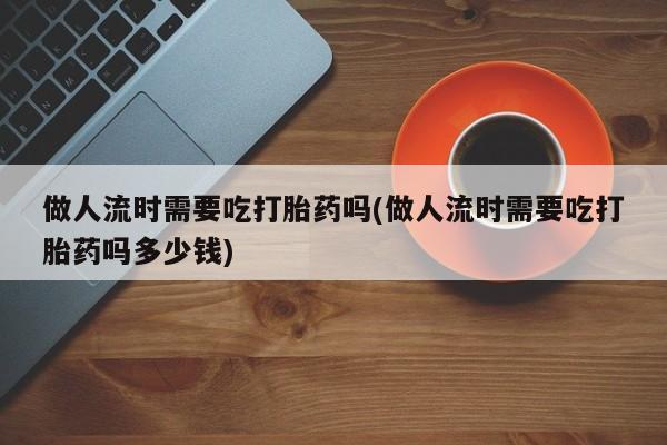卖打胎药流产药微信做人流时需要吃打胎药吗(做人流时需要吃打胎药吗多少钱)