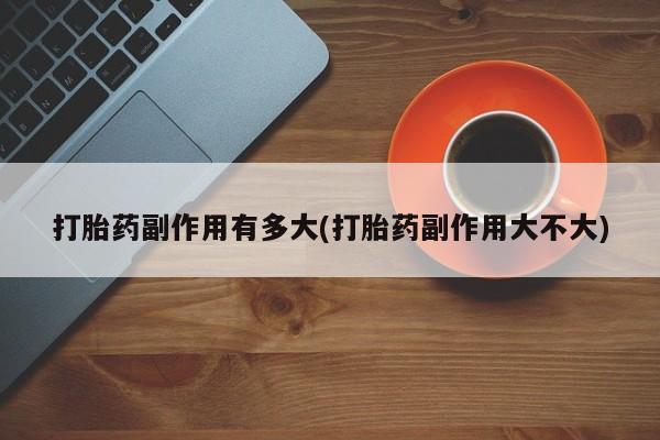 卖打胎药流产药微信打胎药副作用有多大(打胎药副作用大不大)