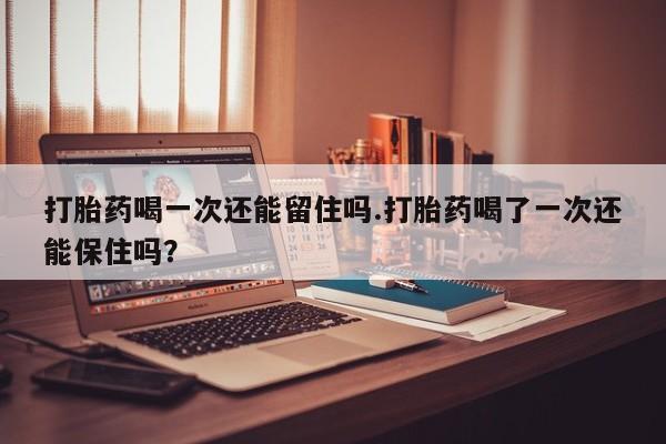 卖打胎药流产药微信打胎药喝一次还能留住吗.打胎药喝了一次还能保住吗？