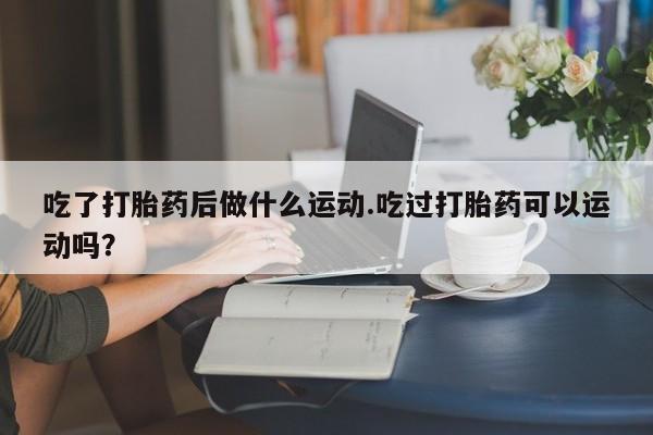 卖打胎药流产药微信吃了打胎药后做什么运动.吃过打胎药可以运动吗？