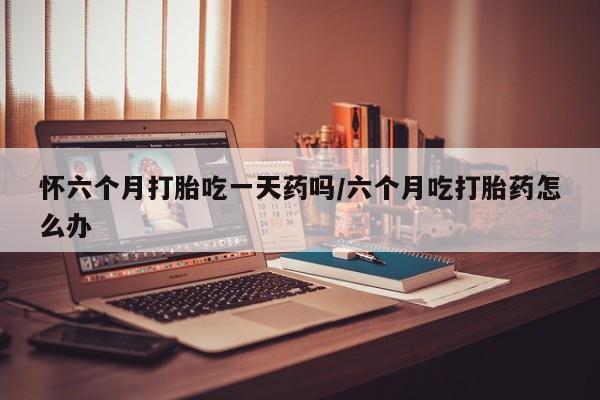 卖打胎药流产药微信怀六个月打胎吃一天药吗/六个月吃打胎药怎么办
