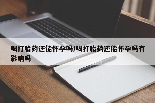 卖打胎药流产药微信喝打胎药还能怀孕吗/喝打胎药还能怀孕吗有影响吗