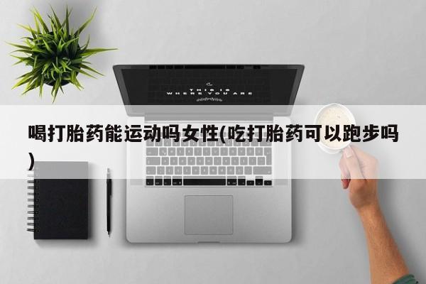 卖打胎药流产药微信喝打胎药能运动吗女性(吃打胎药可以跑步吗)