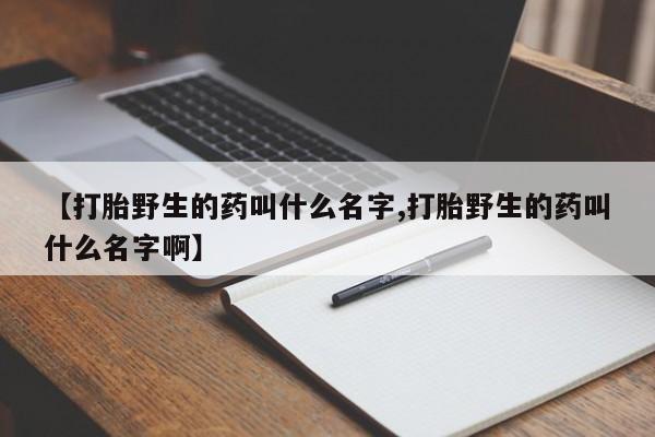 卖打胎药流产药微信【打胎野生的药叫什么名字,打胎野生的药叫什么名字啊】