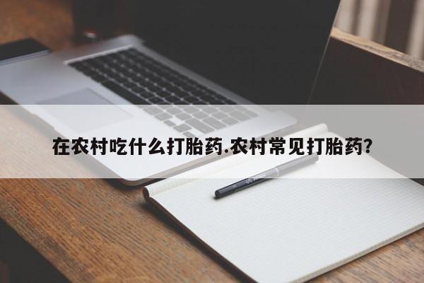 卖打胎药流产药微信在农村吃什么打胎药.农村常见打胎药？